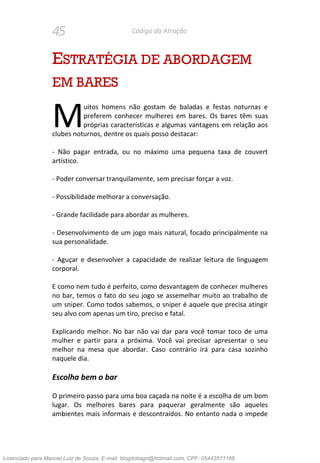 45 Código da Atração
ESTRATÉGIA DE ABORDAGEM
EM BARES
uitos homens não gostam de baladas e festas noturnas e
preferem conhecer mulheres em bares. Os bares têm suas
próprias características e algumas vantagens em relação aos
clubes noturnos, dentre os quais posso destacar:
- Não pagar entrada, ou no máximo uma pequena taxa de couvert
artístico.
- Poder conversar tranquilamente, sem precisar forçar a voz.
- Possibilidade melhorar a conversação.
- Grande facilidade para abordar as mulheres.
- Desenvolvimento de um jogo mais natural, focado principalmente na
sua personalidade.
- Aguçar e desenvolver a capacidade de realizar leitura de linguagem
corporal.
E como nem tudo é perfeito, como desvantagem de conhecer mulheres
no bar, temos o fato do seu jogo se assemelhar muito ao trabalho de
um sniper. Como todos sabemos, o sniper é aquele que precisa atingir
seu alvo com apenas um tiro, preciso e fatal.
Explicando melhor. No bar não vai dar para você tomar toco de uma
mulher e partir para a próxima. Você vai precisar apresentar o seu
melhor na mesa que abordar. Caso contrário irá para casa sozinho
naquele dia.
Escolha bem o bar
O primeiro passo para uma boa caçada na noite é a escolha de um bom
lugar. Os melhores bares para paquerar geralmente são aqueles
ambientes mais informais e descontraídos. No entanto nada o impede
M
Licenciado para Manoel Luiz de Souza, E-mail: blogdotiago@hotmail.com, CPF: 05443571168
 
