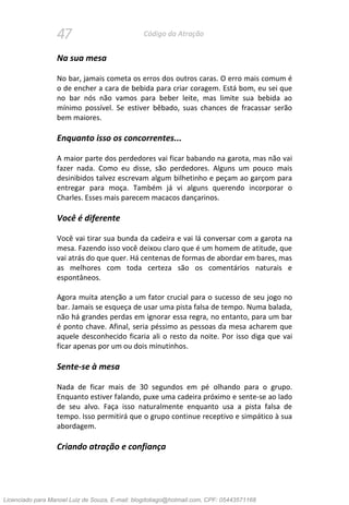 47 Código da Atração
Na sua mesa
No bar, jamais cometa os erros dos outros caras. O erro mais comum é
o de encher a cara de bebida para criar coragem. Está bom, eu sei que
no bar nós não vamos para beber leite, mas limite sua bebida ao
mínimo possível. Se estiver bêbado, suas chances de fracassar serão
bem maiores.
Enquanto isso os concorrentes...
A maior parte dos perdedores vai ficar babando na garota, mas não vai
fazer nada. Como eu disse, são perdedores. Alguns um pouco mais
desinibidos talvez escrevam algum bilhetinho e peçam ao garçom para
entregar para moça. Também já vi alguns querendo incorporar o
Charles. Esses mais parecem macacos dançarinos.
Você é diferente
Você vai tirar sua bunda da cadeira e vai lá conversar com a garota na
mesa. Fazendo isso você deixou claro que é um homem de atitude, que
vai atrás do que quer. Há centenas de formas de abordar em bares, mas
as melhores com toda certeza são os comentários naturais e
espontâneos.
Agora muita atenção a um fator crucial para o sucesso de seu jogo no
bar. Jamais se esqueça de usar uma pista falsa de tempo. Numa balada,
não há grandes perdas em ignorar essa regra, no entanto, para um bar
é ponto chave. Afinal, seria péssimo as pessoas da mesa acharem que
aquele desconhecido ficaria ali o resto da noite. Por isso diga que vai
ficar apenas por um ou dois minutinhos.
Sente-se à mesa
Nada de ficar mais de 30 segundos em pé olhando para o grupo.
Enquanto estiver falando, puxe uma cadeira próximo e sente-se ao lado
de seu alvo. Faça isso naturalmente enquanto usa a pista falsa de
tempo. Isso permitirá que o grupo continue receptivo e simpático à sua
abordagem.
Criando atração e confiança
Licenciado para Manoel Luiz de Souza, E-mail: blogdotiago@hotmail.com, CPF: 05443571168
 
