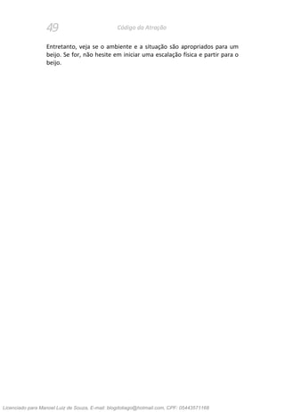 49 Código da Atração
Entretanto, veja se o ambiente e a situação são apropriados para um
beijo. Se for, não hesite em iniciar uma escalação física e partir para o
beijo.
Licenciado para Manoel Luiz de Souza, E-mail: blogdotiago@hotmail.com, CPF: 05443571168
 
