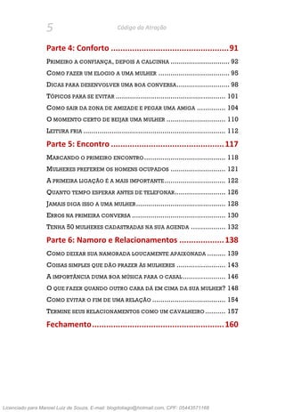 5 Código da Atração
Parte 4: Conforto ..................................................91
PRIMEIRO A CONFIANÇA, DEPOIS A CALCINHA ............................. 92
COMO FAZER UM ELOGIO A UMA MULHER ................................... 95
DICAS PARA DESENVOLVER UMA BOA CONVERSA.......................... 98
TÓPICOS PARA SE EVITAR ...................................................... 101
COMO SAIR DA ZONA DE AMIZADE E PEGAR UMA AMIGA .............. 104
O MOMENTO CERTO DE BEIJAR UMA MULHER ............................. 110
LEITURA FRIA ...................................................................... 112
Parte 5: Encontro ................................................117
MARCANDO O PRIMEIRO ENCONTRO........................................ 118
MULHERES PREFEREM OS HOMENS OCUPADOS ........................... 121
A PRIMEIRA LIGAÇÃO É A MAIS IMPORTANTE.............................. 122
QUANTO TEMPO ESPERAR ANTES DE TELEFONAR......................... 126
JAMAIS DIGA ISSO A UMA MULHER............................................ 128
ERROS NA PRIMEIRA CONVERSA .............................................. 130
TENHA 50 MULHERES CADASTRADAS NA SUA AGENDA ................. 132
Parte 6: Namoro e Relacionamentos ...................138
COMO DEIXAR SUA NAMORADA LOUCAMENTE APAIXONADA ......... 139
COISAS SIMPLES QUE DÃO PRAZER ÀS MULHERES ........................ 143
A IMPORTÂNCIA DUMA BOA MÚSICA PARA O CASAL ..................... 146
O QUE FAZER QUANDO OUTRO CARA DÁ EM CIMA DA SUA MULHER? 148
COMO EVITAR O FIM DE UMA RELAÇÃO .................................... 154
TERMINE SEUS RELACIONAMENTOS COMO UM CAVALHEIRO .......... 157
Fechamento........................................................160
Licenciado para Manoel Luiz de Souza, E-mail: blogdotiago@hotmail.com, CPF: 05443571168
 