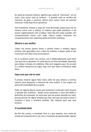 54Eduardo Santorini
Se vocês já trocaram olhares, significa que vocês já “marcaram” um ao
outro. Esse passo você já conhece - é quando você se certifica do
interesse da gata e continua atento para outros sinais de possível
interesse. Então faça ela se aproximar.
Sorria bastante, levante o copo em sinal de brinde, pisque para ela ou
mesmo acene com a cabeça. O máximo que pode acontecer é ela
acenar negativamente com a cabeça. Você não tem nada a perder. Um
comportamento muito sutil pode indicar medo, enquanto um
comportamento mais audacioso pode transmitir confiança.
Mostre o seu melhor
Todos nós temos pontos fortes e pontos fracos e embora alguns
tenham sido agraciados com o dom da oratória, o player pode se dar
muito bem sem dizer uma única palavra.
Se as mulheres amam seu sorriso, use-o deliberadamente para fazer
com que ela se aproxime. Se você possui um físico bombado, aproveite
para deixar o bíceps em evidência. Mas sem exageros aqui. Ou se você
é o melhor dançarino do lugar, faça com que toda a vizinhança saiba
disso.
Faça com que ela te note
É preciso mostrar algum fator extra, além de seus olhares e carisma
natural, para despertar o interesse de uma mulher. E isso requer um
pouco de criatividade de sua parte.
Pode ser alguma dessas coisas que funcionam muito bem para chamar
a atenção das mulheres - desde carros possantes e caros até bebês e
bichinhos de estimação. Se você quer que ela preste atenção em você,
precisa pensar em algum atrativo que faça com que ela queira tomar a
iniciativa e fazer o primeiro contato, não importa qual seja esse
atrativo.
O resultado final
No fim das contas, o resultado final é o que importa, mas muito da
tensão da conquista tem a ver com o momento da aproximação. Apesar
Licenciado para Manoel Luiz de Souza, E-mail: blogdotiago@hotmail.com, CPF: 05443571168
 
