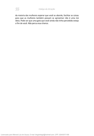 55 Código da Atração
da maioria das mulheres esperar que você as aborde, facilitar as coisas
para que as mulheres também possam se aproximar não é uma má
ideia. Pode ser que uma gata que você ainda não tinha percebido esteja
a fim de você. Não perca essa chance.
Licenciado para Manoel Luiz de Souza, E-mail: blogdotiago@hotmail.com, CPF: 05443571168
 