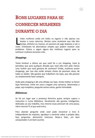 56Eduardo Santorini
BONS LUGARES PARA SE
CONHECER MULHERES
DURANTE O DIA
indas mulheres estão em todos os lugares e não apenas nas
boates e casas noturnas. Muitos caras reclamam que não têm
tempo, dinheiro ou mesmo um parceiro de jogo disposto a sair à
noite. Entretanto há alternativas simples que podem resolver esse
problema. Coloco a seguir alguns dos melhores lugares para se
conhecer mulheres durante o dia.
Shoppings
Tente lembrar a última vez que você foi a um shopping. Você já
percebeu que para qualquer direção que você olha tem pelo menos
uma mulher que você gostaria de conhecer? Então, mulheres amam
shoppings, por isso eles estão sempre cheios de possíveis alvos, de
todas as idades. São garotas que trabalham nas lojas, que vão passear
ou simplesmente fazer compras.
Ande pelo shopping e dê uma olhada nas lojas. Ainda melhor se forem
lojas femininas. Entre em uma e engate uma conversa. Desenvolva o
papo, seja simpático, pergunte outras coisas, ganhe intimidade.
Bibliotecas
Se há um lugar que a presença feminina quase sempre supera a
masculina é numa biblioteca. Geralmente são garotas inteligentes,
dedicadas ao seu trabalho, mas mesmo essas precisam de uma pausa,
não é mesmo? É aí que você entra.
Para abordar pergunte onde você pode encontrar o livro X.
Independente da resposta, agradeça e comente sobre o projeto dela,
faça perguntas, demonstre interesse. Deixe-a falar, um bom
conquistador é um bom ouvinte.
L
Licenciado para Manoel Luiz de Souza, E-mail: blogdotiago@hotmail.com, CPF: 05443571168
 
