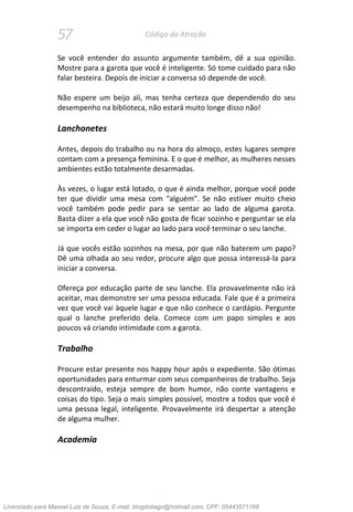 57 Código da Atração
Se você entender do assunto argumente também, dê a sua opinião.
Mostre para a garota que você é inteligente. Só tome cuidado para não
falar besteira. Depois de iniciar a conversa só depende de você.
Não espere um beijo ali, mas tenha certeza que dependendo do seu
desempenho na biblioteca, não estará muito longe disso não!
Lanchonetes
Antes, depois do trabalho ou na hora do almoço, estes lugares sempre
contam com a presença feminina. E o que é melhor, as mulheres nesses
ambientes estão totalmente desarmadas.
Às vezes, o lugar está lotado, o que é ainda melhor, porque você pode
ter que dividir uma mesa com “alguém”. Se não estiver muito cheio
você também pode pedir para se sentar ao lado de alguma garota.
Basta dizer a ela que você não gosta de ficar sozinho e perguntar se ela
se importa em ceder o lugar ao lado para você terminar o seu lanche.
Já que vocês estão sozinhos na mesa, por que não baterem um papo?
Dê uma olhada ao seu redor, procure algo que possa interessá-la para
iniciar a conversa.
Ofereça por educação parte de seu lanche. Ela provavelmente não irá
aceitar, mas demonstre ser uma pessoa educada. Fale que é a primeira
vez que você vai àquele lugar e que não conhece o cardápio. Pergunte
qual o lanche preferido dela. Comece com um papo simples e aos
poucos vá criando intimidade com a garota.
Trabalho
Procure estar presente nos happy hour após o expediente. São ótimas
oportunidades para enturmar com seus companheiros de trabalho. Seja
descontraído, esteja sempre de bom humor, não conte vantagens e
coisas do tipo. Seja o mais simples possível, mostre a todos que você é
uma pessoa legal, inteligente. Provavelmente irá despertar a atenção
de alguma mulher.
Academia
Licenciado para Manoel Luiz de Souza, E-mail: blogdotiago@hotmail.com, CPF: 05443571168
 