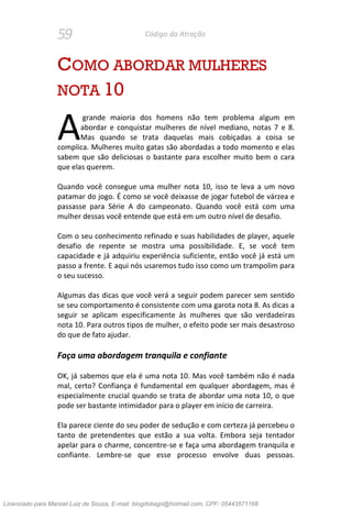 59 Código da Atração
COMO ABORDAR MULHERES
NOTA 10
grande maioria dos homens não tem problema algum em
abordar e conquistar mulheres de nível mediano, notas 7 e 8.
Mas quando se trata daquelas mais cobiçadas a coisa se
complica. Mulheres muito gatas são abordadas a todo momento e elas
sabem que são deliciosas o bastante para escolher muito bem o cara
que elas querem.
Quando você consegue uma mulher nota 10, isso te leva a um novo
patamar do jogo. É como se você deixasse de jogar futebol de várzea e
passasse para Série A do campeonato. Quando você está com uma
mulher dessas você entende que está em um outro nível de desafio.
Com o seu conhecimento refinado e suas habilidades de player, aquele
desafio de repente se mostra uma possibilidade. E, se você tem
capacidade e já adquiriu experiência suficiente, então você já está um
passo a frente. E aqui nós usaremos tudo isso como um trampolim para
o seu sucesso.
Algumas das dicas que você verá a seguir podem parecer sem sentido
se seu comportamento é consistente com uma garota nota 8. As dicas a
seguir se aplicam especificamente às mulheres que são verdadeiras
nota 10. Para outros tipos de mulher, o efeito pode ser mais desastroso
do que de fato ajudar.
Faça uma abordagem tranquila e confiante
OK, já sabemos que ela é uma nota 10. Mas você também não é nada
mal, certo? Confiança é fundamental em qualquer abordagem, mas é
especialmente crucial quando se trata de abordar uma nota 10, o que
pode ser bastante intimidador para o player em início de carreira.
Ela parece ciente do seu poder de sedução e com certeza já percebeu o
tanto de pretendentes que estão a sua volta. Embora seja tentador
apelar para o charme, concentre-se e faça uma abordagem tranquila e
confiante. Lembre-se que esse processo envolve duas pessoas.
A
Licenciado para Manoel Luiz de Souza, E-mail: blogdotiago@hotmail.com, CPF: 05443571168
 