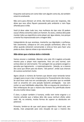 60Eduardo Santorini
Enquanto você pensa em como lidar com alguém como ela, ela também
estará te analisando.
Não corra para oferecer um drink, não hesite para dar respostas, não
deixe que seus olhos fiquem passeando pelo ambiente e nem fique
olhando para o chão.
Você já deve saber tudo isso, mas mulheres do tipo nota 10 podem
causar efeitos estranhos sobre um homem. Às vezes, a beleza dela pode
mandar toda sua experiência como player por água abaixo, isso porque
a mente fica impressionada com a imagem dela.
Independente do que aconteça, mantenha sua dignidade e confiança,
fale claramente, coloque-se em uma posição confortável, olhe-a nos
olhos quando estiverem conversando e sinta-se livre para fazer uma
piada ou duas. Apenas relaxe e aja naturalmente.
Não deixe que a beleza dela o intimide
Vamos encarar a realidade. Abordar uma nota 10 é negócio arriscado
mesmo para o player mais experiente. Para um cara normal, com
certeza deve ser aterrorizante. Tire vantagem de sua própria coragem e
perceba que logicamente - e matematicamente - falando, se a maioria
dos caras que olham para ela dizem, “até parece”, então suas chances
de sucesso aumentam muito.
Agora calcule o número de homens que devem estar tentando tomar
coragem para cruzar o bar e impressioná-la. Provavelmente não muitos.
Se você levar tudo isso em consideração, vai perceber que na verdade
você se encontra em uma posição bastante privilegiada - isso sem
contar as suas habilidades adquiridas. Não se esqueça de reconhecer o
fato embaraçoso de que a maioria dos homens fica petrificado diante
de uma mulher desse naipe.
É claro, o player também é humano, então nem tente enganar a si
mesmo achando que a beleza dela não causa nenhum efeito sobre
você. Há, no entanto, muitas formas de superar os obstáculos em
potencial.
Primeiro, lembre-se de que você possui experiência. Você está, sem
dúvida, mais preparado para esta situação do que a maioria dos
Licenciado para Manoel Luiz de Souza, E-mail: blogdotiago@hotmail.com, CPF: 05443571168
 