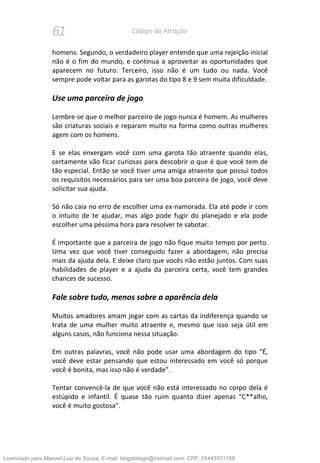61 Código da Atração
homens. Segundo, o verdadeiro player entende que uma rejeição inicial
não é o fim do mundo, e continua a aproveitar as oportunidades que
aparecem no futuro. Terceiro, isso não é um tudo ou nada. Você
sempre pode voltar para as garotas do tipo 8 e 9 sem muita dificuldade.
Use uma parceira de jogo
Lembre-se que o melhor parceiro de jogo nunca é homem. As mulheres
são criaturas sociais e reparam muito na forma como outras mulheres
agem com os homens.
E se elas enxergam você com uma garota tão atraente quando elas,
certamente vão ficar curiosas para descobrir o que é que você tem de
tão especial. Então se você tiver uma amiga atraente que possui todos
os requisitos necessários para ser uma boa parceira de jogo, você deve
solicitar sua ajuda.
Só não caia no erro de escolher uma ex-namorada. Ela até pode ir com
o intuito de te ajudar, mas algo pode fugir do planejado e ela pode
escolher uma péssima hora para resolver te sabotar.
É importante que a parceira de jogo não fique muito tempo por perto.
Uma vez que você tiver conseguido fazer a abordagem, não precisa
mais da ajuda dela. E deixe claro que vocês não estão juntos. Com suas
habilidades de player e a ajuda da parceira certa, você tem grandes
chances de sucesso.
Fale sobre tudo, menos sobre a aparência dela
Muitos amadores amam jogar com as cartas da indiferença quando se
trata de uma mulher muito atraente e, mesmo que isso seja útil em
alguns casos, não funciona nessa situação.
Em outras palavras, você não pode usar uma abordagem do tipo “É,
você deve estar pensando que estou interessado em você só porque
você é bonita, mas isso não é verdade”.
Tentar convencê-la de que você não está interessado no corpo dela é
estúpido e infantil. É quase tão ruim quanto dizer apenas “C**alho,
você é muito gostosa”.
Licenciado para Manoel Luiz de Souza, E-mail: blogdotiago@hotmail.com, CPF: 05443571168
 