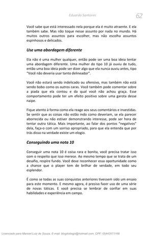 62Eduardo Santorini
Você sabe que está interessado nela porque ela é muito atraente. E ela
também sabe. Mas não toque nesse assunto por nada no mundo. Há
muitos outros assuntos para escolher, mas não escolha assuntos
espinhosos e delicados.
Use uma abordagem diferente
Ela não é uma mulher qualquer, então pode ser uma boa ideia tentar
uma abordagem diferente. Uma mulher do tipo 10 já ouviu de tudo,
então uma boa ideia pode ser dizer algo que ela nunca ouviu antes, tipo
“Você não deveria usar tanto delineador”.
Você não estará sendo indelicado ou ofensivo, mas também não está
sendo bobo como os outros caras. Você também pode comentar sobre
a piada que ela contou e da qual você não achou graça. Esse
comportamento pode ter um efeito positivo sobre uma garota desse
naipe.
Fique atento à forma como ela reage aos seus comentários e investidas.
Se sentir que as coisas não estão indo como deveriam, se ela parecer
aborrecida ou não estiver demonstrando interesse, pode ser hora de
tentar outra tática. Mais importante, ao falar dos pontos “negativos”
dela, faça-o com um sorriso apropriado, para que ela entenda que por
trás disso na verdade existe um elogio.
Conseguindo uma nota 10
Conseguir uma nota 10 é coisa rara e bonita, você precisa tratar isso
com o respeito que isso merece. Ao mesmo tempo que se trata de um
desafio, respire fundo. Você deve reconhecer essa oportunidade como
a chance que o player tem de brilhar de verdade, em todo seu
esplendor.
É como se todas as suas conquistas anteriores tivessem sido um ensaio
para este momento. E mesmo agora, é preciso fazer uso de uma série
de novas táticas. E você precisa se lembrar de confiar em suas
habilidades e experiência em campo.
Licenciado para Manoel Luiz de Souza, E-mail: blogdotiago@hotmail.com, CPF: 05443571168
 