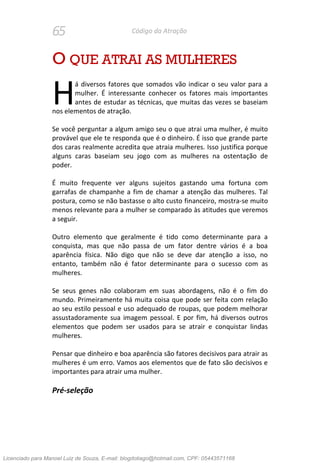 65 Código da Atração
O QUE ATRAI AS MULHERES
á diversos fatores que somados vão indicar o seu valor para a
mulher. É interessante conhecer os fatores mais importantes
antes de estudar as técnicas, que muitas das vezes se baseiam
nos elementos de atração.
Se você perguntar a algum amigo seu o que atrai uma mulher, é muito
provável que ele te responda que é o dinheiro. É isso que grande parte
dos caras realmente acredita que atraia mulheres. Isso justifica porque
alguns caras baseiam seu jogo com as mulheres na ostentação de
poder.
É muito frequente ver alguns sujeitos gastando uma fortuna com
garrafas de champanhe a fim de chamar a atenção das mulheres. Tal
postura, como se não bastasse o alto custo financeiro, mostra-se muito
menos relevante para a mulher se comparado às atitudes que veremos
a seguir.
Outro elemento que geralmente é tido como determinante para a
conquista, mas que não passa de um fator dentre vários é a boa
aparência física. Não digo que não se deve dar atenção a isso, no
entanto, também não é fator determinante para o sucesso com as
mulheres.
Se seus genes não colaboram em suas abordagens, não é o fim do
mundo. Primeiramente há muita coisa que pode ser feita com relação
ao seu estilo pessoal e uso adequado de roupas, que podem melhorar
assustadoramente sua imagem pessoal. E por fim, há diversos outros
elementos que podem ser usados para se atrair e conquistar lindas
mulheres.
Pensar que dinheiro e boa aparência são fatores decisivos para atrair as
mulheres é um erro. Vamos aos elementos que de fato são decisivos e
importantes para atrair uma mulher.
Pré-seleção
H
Licenciado para Manoel Luiz de Souza, E-mail: blogdotiago@hotmail.com, CPF: 05443571168
 