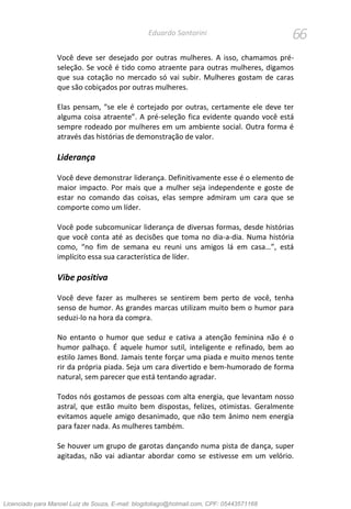 66Eduardo Santorini
Você deve ser desejado por outras mulheres. A isso, chamamos pré-
seleção. Se você é tido como atraente para outras mulheres, digamos
que sua cotação no mercado só vai subir. Mulheres gostam de caras
que são cobiçados por outras mulheres.
Elas pensam, “se ele é cortejado por outras, certamente ele deve ter
alguma coisa atraente”. A pré-seleção fica evidente quando você está
sempre rodeado por mulheres em um ambiente social. Outra forma é
através das histórias de demonstração de valor.
Liderança
Você deve demonstrar liderança. Definitivamente esse é o elemento de
maior impacto. Por mais que a mulher seja independente e goste de
estar no comando das coisas, elas sempre admiram um cara que se
comporte como um líder.
Você pode subcomunicar liderança de diversas formas, desde histórias
que você conta até as decisões que toma no dia-a-dia. Numa história
como, “no fim de semana eu reuni uns amigos lá em casa…”, está
implícito essa sua característica de líder.
Vibe positiva
Você deve fazer as mulheres se sentirem bem perto de você, tenha
senso de humor. As grandes marcas utilizam muito bem o humor para
seduzi-lo na hora da compra.
No entanto o humor que seduz e cativa a atenção feminina não é o
humor palhaço. É aquele humor sutil, inteligente e refinado, bem ao
estilo James Bond. Jamais tente forçar uma piada e muito menos tente
rir da própria piada. Seja um cara divertido e bem-humorado de forma
natural, sem parecer que está tentando agradar.
Todos nós gostamos de pessoas com alta energia, que levantam nosso
astral, que estão muito bem dispostas, felizes, otimistas. Geralmente
evitamos aquele amigo desanimado, que não tem ânimo nem energia
para fazer nada. As mulheres também.
Se houver um grupo de garotas dançando numa pista de dança, super
agitadas, não vai adiantar abordar como se estivesse em um velório.
Licenciado para Manoel Luiz de Souza, E-mail: blogdotiago@hotmail.com, CPF: 05443571168
 
