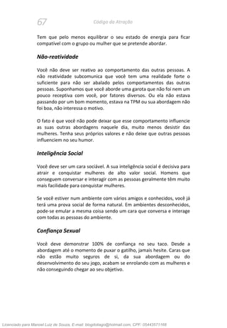 67 Código da Atração
Tem que pelo menos equilibrar o seu estado de energia para ficar
compatível com o grupo ou mulher que se pretende abordar.
Não-reatividade
Você não deve ser reativo ao comportamento das outras pessoas. A
não reatividade subcomunica que você tem uma realidade forte o
suficiente para não ser abalado pelos comportamentos das outras
pessoas. Suponhamos que você aborde uma garota que não foi nem um
pouco receptiva com você, por fatores diversos. Ou ela não estava
passando por um bom momento, estava na TPM ou sua abordagem não
foi boa, não interessa o motivo.
O fato é que você não pode deixar que esse comportamento influencie
as suas outras abordagens naquele dia, muito menos desistir das
mulheres. Tenha seus próprios valores e não deixe que outras pessoas
influenciem no seu humor.
Inteligência Social
Você deve ser um cara sociável. A sua inteligência social é decisiva para
atrair e conquistar mulheres de alto valor social. Homens que
conseguem conversar e interagir com as pessoas geralmente têm muito
mais facilidade para conquistar mulheres.
Se você estiver num ambiente com vários amigos e conhecidos, você já
terá uma prova social de forma natural. Em ambientes desconhecidos,
pode-se emular a mesma coisa sendo um cara que conversa e interage
com todas as pessoas do ambiente.
Confiança Sexual
Você deve demonstrar 100% de confiança no seu taco. Desde a
abordagem até o momento de puxar o gatilho, jamais hesite. Caras que
não estão muito seguros de si, da sua abordagem ou do
desenvolvimento do seu jogo, acabam se enrolando com as mulheres e
não conseguindo chegar ao seu objetivo.
Licenciado para Manoel Luiz de Souza, E-mail: blogdotiago@hotmail.com, CPF: 05443571168
 