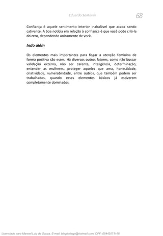 68Eduardo Santorini
Confiança é aquele sentimento interior inabalável que acaba sendo
cativante. A boa notícia em relação à confiança é que você pode criá-la
do zero, dependendo unicamente de você.
Indo além
Os elementos mais importantes para fisgar a atenção feminina de
forma positiva são esses. Há diversos outros fatores, como não buscar
validação externa, não ser carente, inteligência, determinação,
entender as mulheres, proteger aqueles que ama, honestidade,
criatividade, vulnerabilidade, entre outros, que também podem ser
trabalhados, quando esses elementos básicos já estiverem
completamente dominados.
Licenciado para Manoel Luiz de Souza, E-mail: blogdotiago@hotmail.com, CPF: 05443571168
 