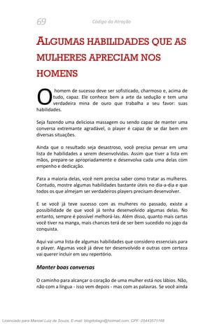 69 Código da Atração
ALGUMAS HABILIDADES QUE AS
MULHERES APRECIAM NOS
HOMENS
homem de sucesso deve ser sofisticado, charmoso e, acima de
tudo, capaz. Ele conhece bem a arte da sedução e tem uma
verdadeira mina de ouro que trabalha a seu favor: suas
habilidades.
Seja fazendo uma deliciosa massagem ou sendo capaz de manter uma
conversa extremante agradável, o player é capaz de se dar bem em
diversas situações.
Ainda que o resultado seja desastroso, você precisa pensar em uma
lista de habilidades a serem desenvolvidas. Assim que tiver a lista em
mãos, prepare-se apropriadamente e desenvolva cada uma delas com
empenho e dedicação.
Para a maioria delas, você nem precisa saber como tratar as mulheres.
Contudo, mostre algumas habilidades bastante úteis no dia-a-dia e que
todos os que almejam ser verdadeiros players precisam desenvolver.
E se você já teve sucesso com as mulheres no passado, existe a
possibilidade de que você já tenha desenvolvido algumas delas. No
entanto, sempre é possível melhorá-las. Além disso, quanto mais cartas
você tiver na manga, mais chances terá de ser bem sucedido no jogo da
conquista.
Aqui vai uma lista de algumas habilidades que considero essenciais para
o player. Algumas você já deve ter desenvolvido e outras com certeza
vai querer incluir em seu repertório.
Manter boas conversas
O caminho para alcançar o coração de uma mulher está nos lábios. Não,
não com a língua - isso vem depois - mas com as palavras. Se você ainda
O
Licenciado para Manoel Luiz de Souza, E-mail: blogdotiago@hotmail.com, CPF: 05443571168
 