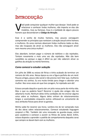 7 Código da Atração
INTRODUÇÃO
ocê pode conquistar qualquer mulher que desejar. Você pode se
relacionar e conhecer lindas mulheres, não importa se elas são
modelos, ricas ou famosas. Essa é a realidade de alguns poucos
homens que desvendaram o Código da Atração.
Esse é o sonho de muitos homens, mas poucos conseguem
compreender os princípios que norteiam a atração sexual entre homens
e mulheres. Os caras normais observam lindas mulheres todos os dias,
mas são incapazes de atrair as mulheres. Eles não conseguem atrair
nem mesmo uma única mulher!
Eles abordam, tentam pegar o número de telefone e são rejeitados.
Tentam novamente e mais uma vez são rejeitados. Não são bem
sucedidos ou porque o jogo é difícil ou por não saberem ativar os
gatilhos da atração na mente feminina.
Como comecei a estudar sedução
Em julho de 2006 eu estava de férias e tinha acabado de terminar um
namoro de três anos. Nessa época eu era a figura perfeita de um nerd.
Poucos amigos, pouca vida social e não preciso nem falar que, mulheres
somente nos sonhos. Eu era muito tímido para chegar e abordar uma
mulher. Nas raras vezes em que tive coragem, fui rejeitado sem dó!
Estava cansado daquilo e queria dar um jeito nessa parte da minha vida.
Mas o que eu poderia fazer? Recorrer à ajuda dos amigos não me
adiantaria muito. Nenhum deles tinha condições de me ensinar alguma
coisa sobre as mulheres. Alguns deles vinham de relacionamentos
longos e acomodados enquanto outros utilizavam-se unicamente de
seus atributos físicos para atrair as garotas.
Minha saída foi recorrer aos livros. Lembro-me de ter comprado mais
de dez obras sobre relacionamentos. Comecei estudando linguagem
corporal e PNL. Também dei uma renovada no guarda-roupa, entrei
para academia e comecei a assistir os filmes do James Bond. Enfim,
estava disposto a aprender o padrão de comportamento daqueles caras
que sempre se davam bem com as mulheres.
V
Licenciado para Manoel Luiz de Souza, E-mail: blogdotiago@hotmail.com, CPF: 05443571168
 
