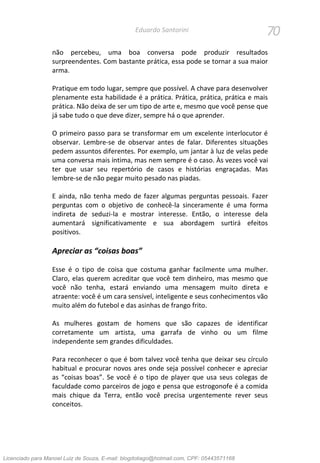 70Eduardo Santorini
não percebeu, uma boa conversa pode produzir resultados
surpreendentes. Com bastante prática, essa pode se tornar a sua maior
arma.
Pratique em todo lugar, sempre que possível. A chave para desenvolver
plenamente esta habilidade é a prática. Prática, prática, prática e mais
prática. Não deixa de ser um tipo de arte e, mesmo que você pense que
já sabe tudo o que deve dizer, sempre há o que aprender.
O primeiro passo para se transformar em um excelente interlocutor é
observar. Lembre-se de observar antes de falar. Diferentes situações
pedem assuntos diferentes. Por exemplo, um jantar à luz de velas pede
uma conversa mais íntima, mas nem sempre é o caso. Às vezes você vai
ter que usar seu repertório de casos e histórias engraçadas. Mas
lembre-se de não pegar muito pesado nas piadas.
E ainda, não tenha medo de fazer algumas perguntas pessoais. Fazer
perguntas com o objetivo de conhecê-la sinceramente é uma forma
indireta de seduzi-la e mostrar interesse. Então, o interesse dela
aumentará significativamente e sua abordagem surtirá efeitos
positivos.
Apreciar as “coisas boas”
Esse é o tipo de coisa que costuma ganhar facilmente uma mulher.
Claro, elas querem acreditar que você tem dinheiro, mas mesmo que
você não tenha, estará enviando uma mensagem muito direta e
atraente: você é um cara sensível, inteligente e seus conhecimentos vão
muito além do futebol e das asinhas de frango frito.
As mulheres gostam de homens que são capazes de identificar
corretamente um artista, uma garrafa de vinho ou um filme
independente sem grandes dificuldades.
Para reconhecer o que é bom talvez você tenha que deixar seu círculo
habitual e procurar novos ares onde seja possível conhecer e apreciar
as “coisas boas”. Se você é o tipo de player que usa seus colegas de
faculdade como parceiros de jogo e pensa que estrogonofe é a comida
mais chique da Terra, então você precisa urgentemente rever seus
conceitos.
Licenciado para Manoel Luiz de Souza, E-mail: blogdotiago@hotmail.com, CPF: 05443571168
 