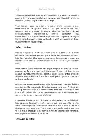 71 Código da Atração
Talvez você precise circular por um tempo em outra roda de amigos -
como a dos caras do trabalho que estão sempre discutindo sobre os
melhores vinhos e se gabando de sua adega.
Você também pode aprender a preparar drinks exóticos, o que
certamente vai lhe garantir muitos “uau” por parte de seu alvo.
Conhecer apenas o nome de algumas obras de Van Gogh não vai
necessariamente impressioná-la, embora aumentar seus
conhecimentos é absolutamente imprescindível. Disponha de algum
tempo para desenvolver essa habilidade, e você verá o retorno desse
investimento em pouco tempo.
Saber cozinhar
Não se engane: as mulheres amam uma boa comida. E é difícil
encontrar uma mulher que não goste de ver um homem na cozinha.
Este é um bom território para ser explorado. Se conseguir preparar um
macarrão com camarão exatamente como a mãe dela faz, você estará
feito.
Pode parecer óbvio. Mas não pense que comprar um livro de receitas
qualquer vai fazer com que você desenvolva técnicas culinárias ou um
paladar apurado. Infelizmente, cozinhar exige prática. Então antes de
adicionar essa habilidade à sua lista, você precisa praticar com seus
amigos e sua família.
Quando perceber que está executando alguma receita bem o suficiente
para submetê-la à aprovação feminina, avance uma casa. Pratique até
que alguma receita vire sua especialidade. Mas não se desespere com
isso. Você também não precisa se transformar num chef gourmet para
ser capaz de preparar algumas refeições.
E um aviso. Se você de fato não curte cozinhar, deixe essa habilidade de
lado e procure desenvolver melhor alguma outra das que estão na lista.
Melhor do que passar tanto tempo na cozinha e se aborrecer. Se você
não quiser isso, tudo bem. Procure outra que tenha mais a ver com
você e não se preocupe tanto com isso, mesmo sabendo dos benefícios
óbvios que cozinhar bem pode trazer.
Ter senso de estilo
Licenciado para Manoel Luiz de Souza, E-mail: blogdotiago@hotmail.com, CPF: 05443571168
 