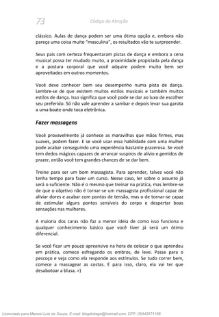 73 Código da Atração
clássico. Aulas de dança podem ser uma ótima opção e, embora não
pareça uma coisa muito “masculina”, os resultados vão te surpreender.
Seus pais com certeza frequentaram pistas de dança e embora a cena
musical possa ter mudado muito, a proximidade propiciada pela dança
e a postura corporal que você adquire podem muito bem ser
aproveitados em outros momentos.
Você deve conhecer bem seu desempenho numa pista de dança.
Lembre-se de que existem muitos estilos musicais e também muitos
estilos de dança. Isso significa que você pode se dar ao luxo de escolher
seu preferido. Só não vale aprender a sambar e depois levar sua garota
a uma boate onde toca eletrônica.
Fazer massagens
Você provavelmente já conhece as maravilhas que mãos firmes, mas
suaves, podem fazer. E se você usar essa habilidade com uma mulher
pode acabar conseguindo uma experiência bastante prazerosa. Se você
tem dedos mágicos capazes de arrancar suspiros de alívio e gemidos de
prazer, então você tem grandes chances de se dar bem.
Treine para ser um bom massagista. Para aprender, talvez você não
tenha tempo para fazer um curso. Nesse caso, ler sobre o assunto já
será o suficiente. Não é o mesmo que treinar na prática, mas lembre-se
de que o objetivo não é tornar-se um massagista profissional capaz de
aliviar dores e acabar com pontos de tensão, mas o de tornar-se capaz
de estimular alguns pontos sensíveis do corpo e despertar boas
sensações nas mulheres.
A maioria dos caras não faz a menor ideia de como isso funciona e
qualquer conhecimento básico que você tiver já será um ótimo
diferencial.
Se você ficar um pouco apreensivo na hora de colocar o que aprendeu
em prática, comece esfregando os ombros, de leve. Passe para o
pescoço e veja como ela responde aos estímulos. Se tudo correr bem,
comece a massagear as costas. E para isso, claro, ela vai ter que
desabotoar a blusa. =)
Licenciado para Manoel Luiz de Souza, E-mail: blogdotiago@hotmail.com, CPF: 05443571168
 