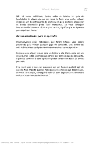 74Eduardo Santorini
Não há maior habilidade, dentre todas as listadas no guia de
habilidades do player, do que ser capaz de fazer uma mulher relaxar
depois de um dia estressante. Se ela ficou em pé o dia todo, pressionar
os dedos levemente pode fazer maravilhas. Se você conseguir
impressioná-la com suas técnicas para relaxar, significa que está pronto
para seguir em frente.
Outras habilidades para se aprender
Desenvolvendo essas habilidades que foram listadas você estará
preparado para vencer qualquer jogo de conquista. Mas lembre-se:
uma habilidade só será plenamente desenvolvida se você praticar.
Então reserve algum tempo para se dedicar a ela. Claro, pode ser um
desafio, mas todos sabemos que para se dar bem no jogo da conquista,
é preciso conhecer o sexo oposto e poder contar com todas as armas
possíveis.
E se você sabe o que elas procuram em um homem poderá agir de
acordo. Não importa quantas habilidades você tenha que desenvolver.
Se você se esforçar, conseguirá exibi-las com segurança e aumentará
muito as suas chances de sucesso.
Licenciado para Manoel Luiz de Souza, E-mail: blogdotiago@hotmail.com, CPF: 05443571168
 