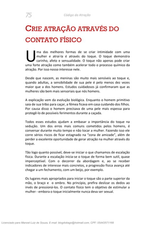 75 Código da Atração
CRIE ATRAÇÃO ATRAVÉS DO
CONTATO FÍSICO
ma das melhores formas de se criar intimidade com uma
mulher e atraí-la é através do toque. O toque demonstra
carinho, afeto e sensualidade. O toque não apenas pode criar
uma forte atração como também acelerar todo o processo químico da
atração. Por isso nosso interesse nele.
Desde que nascem, as meninas são muito mais sensíveis ao toque e,
quando adultas, a sensibilidade de sua pele é pelo menos dez vezes
maior que a dos homens. Estudos cuidadosos já confirmaram que as
mulheres são bem mais sensoriais que nós homens.
A explicação vem da evolução biológica. Enquanto o homem primitivo
saia de sua tribo para caçar, a fêmea ficava em casa cuidando dos filhos.
Por causa disso o homem precisava de uma pele mais espessa para
protegê-lo de possíveis ferimentos durante a caçada.
Todos esses estudos ajudam a embasar a importância do toque na
sedução. Um dos erros mais comuns cometidos pelos homens, é
conversar durante muito tempo e não tocar a mulher. Fazendo isso ele
corre sérios riscos de ficar estagnado na “zona de amizade”, além de
perder a excelente oportunidade de gerar atração na mulher através do
toque.
Tão logo quanto possível, deve-se iniciar o que chamamos de escalação
física. Durante a escalação inicia-se o toque de forma bem sutil, quase
imperceptível. Com o decorrer da abordagem e, ao se receber
indicadores de interesse mais concretos, a progressão física avança até
chegar a um fechamento, com um beijo, por exemplo.
Os lugares mais apropriados para iniciar o toque são a parte superior da
mão, o braço e o ombro. No princípio, prefira deslizar os dedos ao
invés de pressioná-los. O contato físico tem o objetivo de estimular a
mulher - embora o toque inicialmente nunca deva ser sexual.
U
Licenciado para Manoel Luiz de Souza, E-mail: blogdotiago@hotmail.com, CPF: 05443571168
 