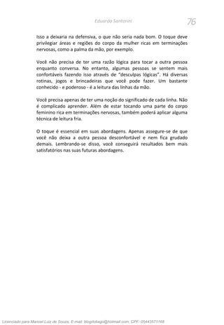76Eduardo Santorini
Isso a deixaria na defensiva, o que não seria nada bom. O toque deve
privilegiar áreas e regiões do corpo da mulher ricas em terminações
nervosas, como a palma da mão, por exemplo.
Você não precisa de ter uma razão lógica para tocar a outra pessoa
enquanto conversa. No entanto, algumas pessoas se sentem mais
confortáveis fazendo isso através de “desculpas lógicas”. Há diversas
rotinas, jogos e brincadeiras que você pode fazer. Um bastante
conhecido - e poderoso - é a leitura das linhas da mão.
Você precisa apenas de ter uma noção do significado de cada linha. Não
é complicado aprender. Além de estar tocando uma parte do corpo
feminino rica em terminações nervosas, também poderá aplicar alguma
técnica de leitura fria.
O toque é essencial em suas abordagens. Apenas assegure-se de que
você não deixa a outra pessoa desconfortável e nem fica grudado
demais. Lembrando-se disso, você conseguirá resultados bem mais
satisfatórios nas suas futuras abordagens.
Licenciado para Manoel Luiz de Souza, E-mail: blogdotiago@hotmail.com, CPF: 05443571168
 