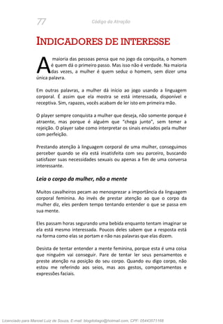 77 Código da Atração
INDICADORES DE INTERESSE
maioria das pessoas pensa que no jogo da conqusita, o homem
é quem dá o primeiro passo. Mas isso não é verdade. Na maioria
das vezes, a mulher é quem seduz o homem, sem dizer uma
única palavra.
Em outras palavras, a mulher dá início ao jogo usando a linguagem
corporal. É assim que ela mostra se está interessada, disponível e
receptiva. Sim, rapazes, vocês acabam de ler isto em primeira mão.
O player sempre conquista a mulher que deseja, não somente porque é
atraente, mas porque é alguém que “chega junto”, sem temer a
rejeição. O player sabe como interpretar os sinais enviados pela mulher
com perfeição.
Prestando atenção à linguagem corporal de uma mulher, conseguimos
perceber quando se ela está insatisfeita com seu parceiro, buscando
satisfazer suas necessidades sexuais ou apenas a fim de uma conversa
interessante.
Leia o corpo da mulher, não a mente
Muitos cavalheiros pecam ao menosprezar a importância da linguagem
corporal feminina. Ao invés de prestar atenção ao que o corpo da
mulher diz, eles perdem tempo tentando entender o que se passa em
sua mente.
Eles passam horas segurando uma bebida enquanto tentam imaginar se
ela está mesmo interessada. Poucos deles sabem que a resposta está
na forma como elas se portam e não nas palavras que elas dizem.
Desista de tentar entender a mente feminina, porque esta é uma coisa
que ninguém vai conseguir. Pare de tentar ler seus pensamentos e
preste atenção na posição do seu corpo. Quando eu digo corpo, não
estou me referindo aos seios, mas aos gestos, comportamentos e
expressões faciais.
A
Licenciado para Manoel Luiz de Souza, E-mail: blogdotiago@hotmail.com, CPF: 05443571168
 