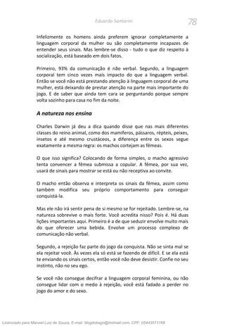 78Eduardo Santorini
Infelizmente os homens ainda preferem ignorar completamente a
linguagem corporal da mulher ou são completamente incapazes de
entender seus sinais. Mas lembre-se disso - tudo o que diz respeito à
socialização, está baseado em dois fatos.
Primeiro, 93% da comunicação é não verbal. Segundo, a linguagem
corporal tem cinco vezes mais impacto do que a linguagem verbal.
Então se você não está prestando atenção à linguagem corporal de uma
mulher, está deixando de prestar atenção na parte mais importante do
jogo. E de saber que ainda tem cara se perguntando porque sempre
volta sozinho para casa no fim da noite.
A natureza nos ensina
Charles Darwin já deu a dica quando disse que nas mais diferentes
classes do reino animal, como dos mamíferos, pássaros, répteis, peixes,
insetos e até mesmo crustáceos, a diferença entre os sexos segue
exatamente a mesma regra: os machos cortejam as fêmeas.
O que isso significa? Colocando de forma simples, o macho agressivo
tenta convencer a fêmea submissa a copular. A fêmea, por sua vez,
usará de sinais para mostrar se está ou não receptiva ao convite.
O macho então observa e interpreta os sinais da fêmea, assim como
também modifica seu próprio comportamento para conseguir
conquistá-la.
Mas ele não irá sentir pena de si mesmo se for rejeitado. Lembre-se, na
natureza sobrevive o mais forte. Você acredita nisso? Pois é. Há duas
lições importantes aqui. Primeiro é a de que seduzir envolve muito mais
do que oferecer uma bebida. Envolve um processo complexo de
comunicação não verbal.
Segundo, a rejeição faz parte do jogo da conquista. Não se sinta mal se
ela rejeitar você. Às vezes ela só está se fazendo de difícil. E se ela está
te enviando os sinais certos, então você não deve desistir. Confie no seu
instinto, não no seu ego.
Se você não consegue decifrar a linguagem corporal feminina, ou não
consegue lidar com o medo à rejeição, você está fadado a perder no
jogo do amor e do sexo.
Licenciado para Manoel Luiz de Souza, E-mail: blogdotiago@hotmail.com, CPF: 05443571168
 