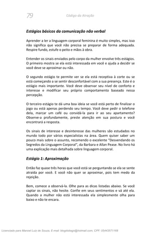 79 Código da Atração
Estágios básicos da comunicação não verbal
Aprender a ler a linguagem corporal feminina é muito simples, mas isso
não significa que você não precisa se preparar de forma adequada.
Respire fundo, estufe o peito e mãos à obra.
Entender os sinais enviados pelo corpo da mulher envolve três estágios.
O primeiro mostra se ela está interessada em você e ajuda a decidir se
você deve se aproximar ou não.
O segundo estágio te permite ver se ela está receptiva à corte ou se
está começando a se sentir desconfortável com a sua presença. Este é o
estágio mais importante. Você deve observar seu nível de conforto e
interesse e modificar seu próprio comportamento baseado nessa
percepção.
O terceiro estágio te dá uma boa ideia se você está perto de finalizar o
jogo ou está apenas perdendo seu tempo. Você deve pedir o telefone
dela, marcar um café ou convidá-la para ir ao seu apartamento?
Observe-a profundamente, preste atenção em sua postura e você
encontrará a resposta.
Os sinais de interesse e desinteresse das mulheres são estudados no
mundo todo por vários especialistas na área. Quem quiser saber um
pouco mais sobre o assunto, recomendo o excelente “Desvendando os
Segredos da Linguagem Corporal“, da Barbara e Allan Pease. No livro há
uma explicação mais detalhada sobre linguagem corporal.
Estágio 1: Aproximação
Então faz quase três horas que você está se perguntando se ela se sente
atraída por você. E você não quer se aproximar, pois tem medo da
rejeição.
Bem, comece a observá-la. Olhe para as dicas listadas abaixo. Se você
captar os sinais, não hesite. Confie em seus sentimentos e vá até ela.
Quando a mulher não está interessada ela simplesmente olha para
baixo e não te encara.
Licenciado para Manoel Luiz de Souza, E-mail: blogdotiago@hotmail.com, CPF: 05443571168
 