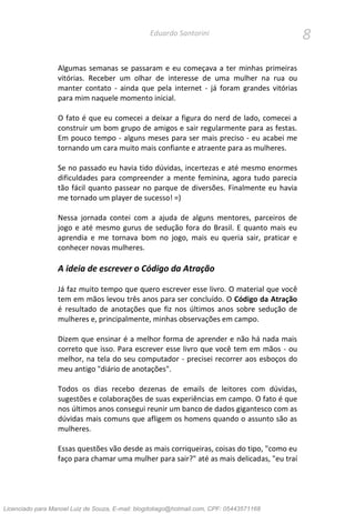 8Eduardo Santorini
Algumas semanas se passaram e eu começava a ter minhas primeiras
vitórias. Receber um olhar de interesse de uma mulher na rua ou
manter contato - ainda que pela internet - já foram grandes vitórias
para mim naquele momento inicial.
O fato é que eu comecei a deixar a figura do nerd de lado, comecei a
construir um bom grupo de amigos e sair regularmente para as festas.
Em pouco tempo - alguns meses para ser mais preciso - eu acabei me
tornando um cara muito mais confiante e atraente para as mulheres.
Se no passado eu havia tido dúvidas, incertezas e até mesmo enormes
dificuldades para compreender a mente feminina, agora tudo parecia
tão fácil quanto passear no parque de diversões. Finalmente eu havia
me tornado um player de sucesso! =)
Nessa jornada contei com a ajuda de alguns mentores, parceiros de
jogo e até mesmo gurus de sedução fora do Brasil. E quanto mais eu
aprendia e me tornava bom no jogo, mais eu queria sair, praticar e
conhecer novas mulheres.
A ideia de escrever o Código da Atração
Já faz muito tempo que quero escrever esse livro. O material que você
tem em mãos levou três anos para ser concluído. O Código da Atração
é resultado de anotações que fiz nos últimos anos sobre sedução de
mulheres e, principalmente, minhas observações em campo.
Dizem que ensinar é a melhor forma de aprender e não há nada mais
correto que isso. Para escrever esse livro que você tem em mãos - ou
melhor, na tela do seu computador - precisei recorrer aos esboços do
meu antigo "diário de anotações".
Todos os dias recebo dezenas de emails de leitores com dúvidas,
sugestões e colaborações de suas experiências em campo. O fato é que
nos últimos anos consegui reunir um banco de dados gigantesco com as
dúvidas mais comuns que afligem os homens quando o assunto são as
mulheres.
Essas questões vão desde as mais corriqueiras, coisas do tipo, "como eu
faço para chamar uma mulher para sair?" até as mais delicadas, "eu traí
Licenciado para Manoel Luiz de Souza, E-mail: blogdotiago@hotmail.com, CPF: 05443571168
 
