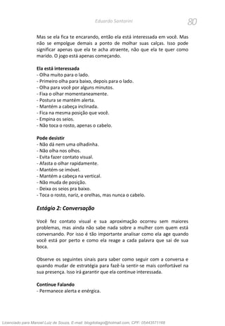80Eduardo Santorini
Mas se ela fica te encarando, então ela está interessada em você. Mas
não se empolgue demais a ponto de molhar suas calças. Isso pode
significar apenas que ela te acha atraente, não que ela te quer como
marido. O jogo está apenas começando.
Ela está interessada
- Olha muito para o lado.
- Primeiro olha para baixo, depois para o lado.
- Olha para você por alguns minutos.
- Fixa o olhar momentaneamente.
- Postura se mantém alerta.
- Mantém a cabeça inclinada.
- Fica na mesma posição que você.
- Empina os seios.
- Não toca o rosto, apenas o cabelo.
Pode desistir
- Não dá nem uma olhadinha.
- Não olha nos olhos.
- Evita fazer contato visual.
- Afasta o olhar rapidamente.
- Mantém-se imóvel.
- Mantém a cabeça na vertical.
- Não muda de posição.
- Deixa os seios pra baixo.
- Toca o rosto, nariz, e orelhas, mas nunca o cabelo.
Estágio 2: Conversação
Você fez contato visual e sua aproximação ocorreu sem maiores
problemas, mas ainda não sabe nada sobre a mulher com quem está
conversando. Por isso é tão importante analisar como ela age quando
você está por perto e como ela reage a cada palavra que sai de sua
boca.
Observe os seguintes sinais para saber como seguir com a conversa e
quando mudar de estratégia para fazê-la sentir-se mais confortável na
sua presença. Isso irá garantir que ela continue interessada.
Continue Falando
- Permanece alerta e enérgica.
Licenciado para Manoel Luiz de Souza, E-mail: blogdotiago@hotmail.com, CPF: 05443571168
 