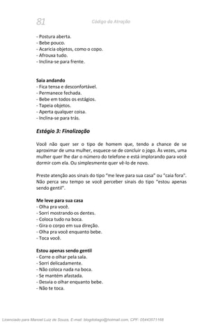 81 Código da Atração
- Postura aberta.
- Bebe pouco.
- Acaricia objetos, como o copo.
- Afrouxa tudo.
- Inclina-se para frente.
Saia andando
- Fica tensa e desconfortável.
- Permanece fechada.
- Bebe em todos os estágios.
- Tapeia objetos.
- Aperta qualquer coisa.
- Inclina-se para trás.
Estágio 3: Finalização
Você não quer ser o tipo de homem que, tendo a chance de se
aproximar de uma mulher, esquece-se de concluir o jogo. Às vezes, uma
mulher quer lhe dar o número do telefone e está implorando para você
dormir com ela. Ou simplesmente quer vê-lo de novo.
Preste atenção aos sinais do tipo “me leve para sua casa” ou "caia fora".
Não perca seu tempo se você perceber sinais do tipo “estou apenas
sendo gentil”.
Me leve para sua casa
- Olha pra você.
- Sorri mostrando os dentes.
- Coloca tudo na boca.
- Gira o corpo em sua direção.
- Olha pra você enquanto bebe.
- Toca você.
Estou apenas sendo gentil
- Corre o olhar pela sala.
- Sorri delicadamente.
- Não coloca nada na boca.
- Se mantém afastada.
- Desvia o olhar enquanto bebe.
- Não te toca.
Licenciado para Manoel Luiz de Souza, E-mail: blogdotiago@hotmail.com, CPF: 05443571168
 