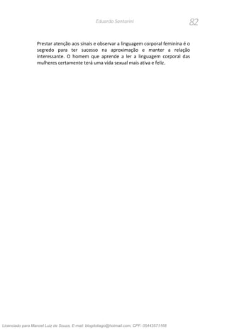 82Eduardo Santorini
Prestar atenção aos sinais e observar a linguagem corporal feminina é o
segredo para ter sucesso na aproximação e manter a relação
interessante. O homem que aprende a ler a linguagem corporal das
mulheres certamente terá uma vida sexual mais ativa e feliz.
Licenciado para Manoel Luiz de Souza, E-mail: blogdotiago@hotmail.com, CPF: 05443571168
 