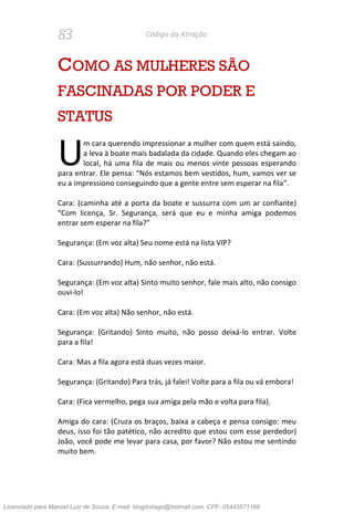 83 Código da Atração
COMO AS MULHERES SÃO
FASCINADAS POR PODER E
STATUS
m cara querendo impressionar a mulher com quem está saindo,
a leva à boate mais badalada da cidade. Quando eles chegam ao
local, há uma fila de mais ou menos vinte pessoas esperando
para entrar. Ele pensa: “Nós estamos bem vestidos, hum, vamos ver se
eu a impressiono conseguindo que a gente entre sem esperar na fila”.
Cara: (caminha até a porta da boate e sussurra com um ar confiante)
“Com licença, Sr. Segurança, será que eu e minha amiga podemos
entrar sem esperar na fila?”
Segurança: (Em voz alta) Seu nome está na lista VIP?
Cara: (Sussurrando) Hum, não senhor, não está.
Segurança: (Em voz alta) Sinto muito senhor, fale mais alto, não consigo
ouvi-lo!
Cara: (Em voz alta) Não senhor, não está.
Segurança: (Gritando) Sinto muito, não posso deixá-lo entrar. Volte
para a fila!
Cara: Mas a fila agora está duas vezes maior.
Segurança: (Gritando) Para trás, já falei! Volte para a fila ou vá embora!
Cara: (Fica vermelho, pega sua amiga pela mão e volta para fila).
Amiga do cara: (Cruza os braços, baixa a cabeça e pensa consigo: meu
deus, isso foi tão patético, não acredito que estou com esse perdedor)
João, você pode me levar para casa, por favor? Não estou me sentindo
muito bem.
U
Licenciado para Manoel Luiz de Souza, E-mail: blogdotiago@hotmail.com, CPF: 05443571168
 