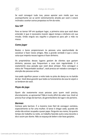 85 Código da Atração
Se você conseguir tudo isso, posso apostar sem medo que sua
acompanhante vai se sentir extremamente atraída por você e estará
inclinada a aceitar outras propostas no fim da noite.
Sou VIP
Para se tornar VIP em qualquer lugar, a primeira coisa que você deve
entender é que é necessário investir algum tempo e dinheiro em sua
missão. Então engula seu orgulho e prepare-se para pôr a mão na
massa.
Como jogar
Boates e bares proporcionam às pessoas uma oportunidade de
socializar e fazer novos amigos. Mas a grande verdade é que a única
coisa que importa nesses lugares é fazer dinheiro.
Os proprietários desses lugares gostam de clientes que gastam
dinheiro, pessoas que frequentam a casa com regularidade. E é
exatamente essa posição que você deve almejar. Para conseguir o
status de “frequentador assíduo”, você precisa ser notado e conseguir a
atenção das pessoas certas.
Isso pode significar passar a noite toda na pista de dança ou no balcão
do bar. Você deve garantir que todos os funcionários da casa te vejam e
se lembrem de você.
Peças do jogo
Quem são exatamente essas pessoas para quem você precisa,
discretamente, se apresentar? Não é muito difícil de saber isso. Você só
precisa ficar amigo do barman, do gerente/dono do lugar e do porteiro.
Barman
Comece pelo barman. É a maneira mais fácil de conseguir contatos,
especialmente se for uma mulher. O lance é chegar cedo, quando ele
ainda não estiver ocupado e puxar papo. Pergunte seu nome, há quanto
tempo ele trabalha na noite, se trabalha fazendo outra coisa durante o
dia e assim por diante. Não se esqueça de beber e dar boas gorjetas.
Licenciado para Manoel Luiz de Souza, E-mail: blogdotiago@hotmail.com, CPF: 05443571168
 