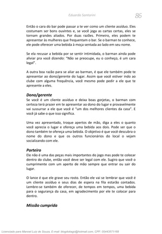 86Eduardo Santorini
Então o cara do bar pode passar a te ver como um cliente assíduo. Eles
costumam ser bons ouvintes e, se você joga as cartas certas, eles se
tornam grandes aliados. Por duas razões. Primeiro, eles podem te
apresentar às mulheres que frequentam o bar. Se o barman te conhece,
ele pode oferecer uma bebida à moça sentada ao lado em seu nome.
Se ela recusar a bebida por se sentir intimidada, o barman ainda pode
aliviar pra você dizendo: “Não se preocupe, eu o conheço, é um cara
legal”.
A outra boa razão para se aliar ao barman, é que ele também pode te
apresentar ao dono/gerente do lugar. Assim que você estiver indo ao
clube com alguma frequência, você mesmo pode pedir a ele que te
apresente a eles.
Dono/gerente
Se você é um cliente assíduo e deixa boas gorjetas, o barman com
certeza terá prazer em te apresentar ao dono do lugar e provavelmente
vai sussurrar a ele que você é “um dos melhores clientes da casa”. E
você já sabe o que isso significa.
Uma vez apresentado, troque apertos de mão, diga a eles o quanto
você aprecia o lugar e ofereça uma bebida aos dois. Pode ser que o
dono também te ofereça uma bebida. O objetivo é que você descubra o
nome do dono e que os outros funcionários do local o vejam
socializando com ele.
Porteiro
Ele não é uma das peças mais importantes do jogo mas pode te colocar
dentro do clube, então você deve ser legal com ele. Sugiro que você o
cumprimente com um aperto de mão sempre que entrar ou sair do
lugar.
O lance é que ele grave seu rosto. Então ele vai se lembrar que você é
um cliente assíduo e seus dias de espera na fila estarão contados.
Lembre-se também de oferecer, de tempos em tempos, uma bebida
para o segurança da casa, em agradecimento por ele te colocar para
dentro.
Missão cumprida
Licenciado para Manoel Luiz de Souza, E-mail: blogdotiago@hotmail.com, CPF: 05443571168
 