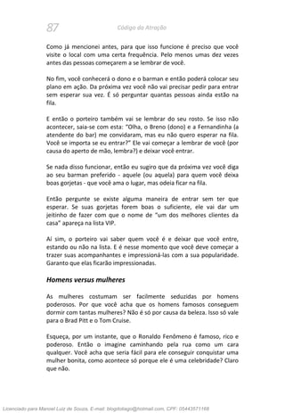 87 Código da Atração
Como já mencionei antes, para que isso funcione é preciso que você
visite o local com uma certa frequência. Pelo menos umas dez vezes
antes das pessoas começarem a se lembrar de você.
No fim, você conhecerá o dono e o barman e então poderá colocar seu
plano em ação. Da próxima vez você não vai precisar pedir para entrar
sem esperar sua vez. É só perguntar quantas pessoas ainda estão na
fila.
E então o porteiro também vai se lembrar do seu rosto. Se isso não
acontecer, saia-se com esta: “Olha, o Breno (dono) e a Fernandinha (a
atendente do bar) me convidaram, mas eu não quero esperar na fila.
Você se importa se eu entrar?” Ele vai começar a lembrar de você (por
causa do aperto de mão, lembra?) e deixar você entrar.
Se nada disso funcionar, então eu sugiro que da próxima vez você diga
ao seu barman preferido - aquele (ou aquela) para quem você deixa
boas gorjetas - que você ama o lugar, mas odeia ficar na fila.
Então pergunte se existe alguma maneira de entrar sem ter que
esperar. Se suas gorjetas forem boas o suficiente, ele vai dar um
jeitinho de fazer com que o nome de “um dos melhores clientes da
casa” apareça na lista VIP.
Aí sim, o porteiro vai saber quem você é e deixar que você entre,
estando ou não na lista. E é nesse momento que você deve começar a
trazer suas acompanhantes e impressioná-las com a sua popularidade.
Garanto que elas ficarão impressionadas.
Homens versus mulheres
As mulheres costumam ser facilmente seduzidas por homens
poderosos. Por que você acha que os homens famosos conseguem
dormir com tantas mulheres? Não é só por causa da beleza. Isso só vale
para o Brad Pitt e o Tom Cruise.
Esqueça, por um instante, que o Ronaldo Fenômeno é famoso, rico e
poderoso. Então o imagine caminhando pela rua como um cara
qualquer. Você acha que seria fácil para ele conseguir conquistar uma
mulher bonita, como acontece só porque ele é uma celebridade? Claro
que não.
Licenciado para Manoel Luiz de Souza, E-mail: blogdotiago@hotmail.com, CPF: 05443571168
 