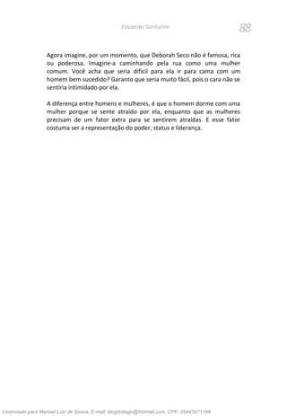 88Eduardo Santorini
Agora imagine, por um momento, que Deborah Seco não é famosa, rica
ou poderosa. Imagine-a caminhando pela rua como uma mulher
comum. Você acha que seria difícil para ela ir para cama com um
homem bem sucedido? Garanto que seria muito fácil, pois o cara não se
sentiria intimidado por ela.
A diferença entre homens e mulheres, é que o homem dorme com uma
mulher porque se sente atraído por ela, enquanto que as mulheres
precisam de um fator extra para se sentirem atraídas. E esse fator
costuma ser a representação do poder, status e liderança.
Licenciado para Manoel Luiz de Souza, E-mail: blogdotiago@hotmail.com, CPF: 05443571168
 