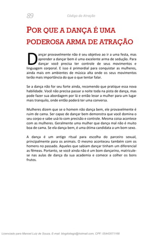 89 Código da Atração
POR QUE A DANÇA É UMA
PODEROSA ARMA DE ATRAÇÃO
ançar provavelmente não é seu objetivo ao ir a uma festa, mas
aprender a dançar bem é uma excelente arma de sedução. Para
dançar você precisa ter controle de seus movimentos e
linguagem corporal. E isso é primordial para conquistar as mulheres,
ainda mais em ambientes de música alta onde os seus movimentos
terão mais importância do que o que tentar falar.
Se a dança não for seu forte ainda, recomendo que pratique essa nova
habilidade. Você não precisa passar a noite toda na pista de dança, mas
pode fazer sua abordagem por lá e então levar a mulher para um lugar
mais tranquilo, onde então poderá ter uma conversa.
Mulheres dizem que se o homem não dança bem, ele provavelmente é
ruim de cama. Ser capaz de dançar bem demonstra que você domina o
seu corpo e sabe usá-lo com precisão e controle. Mesma coisa acontece
com as mulheres. Geralmente uma mulher que dança mal não é muito
boa de cama. Se ela dança bem, é uma ótima candidata a um bom sexo.
A dança é um antigo ritual para escolha do parceiro sexual,
principalmente para os animais. O mesmo aconteceu também com os
homens no passado. Aqueles que sabiam dançar tinham um diferencial
as fêmeas. Portanto, se você ainda não é um bom dançarino, matricule-
se nas aulas de dança da sua academia e comece a colher os bons
frutos.
D
Licenciado para Manoel Luiz de Souza, E-mail: blogdotiago@hotmail.com, CPF: 05443571168
 