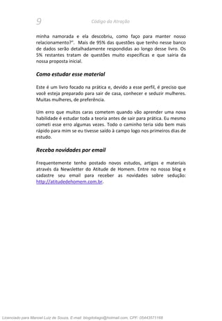 9 Código da Atração
minha namorada e ela descobriu, como faço para manter nosso
relacionamento?". Mais de 95% das questões que tenho nesse banco
de dados serão detalhadamente respondidas ao longo desse livro. Os
5% restantes tratam de questões muito específicas e que sairia da
nossa proposta inicial.
Como estudar esse material
Este é um livro focado na prática e, devido a esse perfil, é preciso que
você esteja preparado para sair de casa, conhecer e seduzir mulheres.
Muitas mulheres, de preferência.
Um erro que muitos caras cometem quando vão aprender uma nova
habilidade é estudar toda a teoria antes de sair para prática. Eu mesmo
cometi esse erro algumas vezes. Todo o caminho teria sido bem mais
rápido para mim se eu tivesse saído à campo logo nos primeiros dias de
estudo.
Receba novidades por email
Frequentemente tenho postado novos estudos, artigos e materiais
através da Newsletter do Atitude de Homem. Entre no nosso blog e
cadastre seu email para receber as novidades sobre sedução:
http://atitudedehomem.com.br.
Licenciado para Manoel Luiz de Souza, E-mail: blogdotiago@hotmail.com, CPF: 05443571168
 