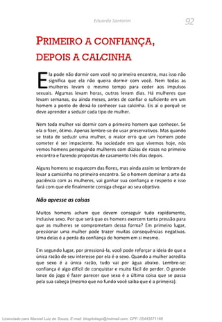 92Eduardo Santorini
PRIMEIRO A CONFIANÇA,
DEPOIS A CALCINHA
la pode não dormir com você no primeiro encontro, mas isso não
significa que ela não queira dormir com você. Nem todas as
mulheres levam o mesmo tempo para ceder aos impulsos
sexuais. Algumas levam horas, outras levam dias. Há mulheres que
levam semanas, ou ainda meses, antes de confiar o suficiente em um
homem a ponto de deixá-lo conhecer sua calcinha. Eis aí o porquê se
deve aprender a seduzir cada tipo de mulher.
Nem toda mulher vai dormir com o primeiro homem que conhecer. Se
ela o fizer, ótimo. Apenas lembre-se de usar preservativos. Mas quando
se trata de seduzir uma mulher, o maior erro que um homem pode
cometer é ser impaciente. Na sociedade em que vivemos hoje, nós
vemos homens perseguindo mulheres com dúzias de rosas no primeiro
encontro e fazendo propostas de casamento três dias depois.
Alguns homens se esquecem das flores, mas ainda assim se lembram de
levar a camisinha no primeiro encontro. Se o homem dominar a arte da
paciência com as mulheres, vai ganhar sua confiança e respeito e isso
fará com que ele finalmente consiga chegar ao seu objetivo.
Não apresse as coisas
Muitos homens acham que devem conseguir tudo rapidamente,
inclusive sexo. Por que será que os homens exercem tanta pressão para
que as mulheres se comprometam dessa forma? Em primeiro lugar,
pressionar uma mulher pode trazer muitas consequências negativas.
Uma delas é a perda da confiança do homem em si mesmo.
Em segundo lugar, por pressioná-la, você pode reforçar a ideia de que a
única razão de seu interesse por ela é o sexo. Quando a mulher acredita
que sexo é a única razão, tudo vai por água abaixo. Lembre-se:
confiança é algo difícil de conquistar e muito fácil de perder. O grande
lance do jogo é fazer parecer que sexo é a última coisa que se passa
pela sua cabeça (mesmo que no fundo você saiba que é a primeira).
E
Licenciado para Manoel Luiz de Souza, E-mail: blogdotiago@hotmail.com, CPF: 05443571168
 