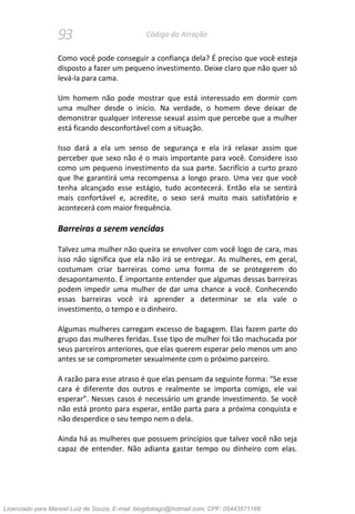 93 Código da Atração
Como você pode conseguir a confiança dela? É preciso que você esteja
disposto a fazer um pequeno investimento. Deixe claro que não quer só
levá-la para cama.
Um homem não pode mostrar que está interessado em dormir com
uma mulher desde o início. Na verdade, o homem deve deixar de
demonstrar qualquer interesse sexual assim que percebe que a mulher
está ficando desconfortável com a situação.
Isso dará a ela um senso de segurança e ela irá relaxar assim que
perceber que sexo não é o mais importante para você. Considere isso
como um pequeno investimento da sua parte. Sacrifício a curto prazo
que lhe garantirá uma recompensa a longo prazo. Uma vez que você
tenha alcançado esse estágio, tudo acontecerá. Então ela se sentirá
mais confortável e, acredite, o sexo será muito mais satisfatório e
acontecerá com maior frequência.
Barreiras a serem vencidas
Talvez uma mulher não queira se envolver com você logo de cara, mas
isso não significa que ela não irá se entregar. As mulheres, em geral,
costumam criar barreiras como uma forma de se protegerem do
desapontamento. É importante entender que algumas dessas barreiras
podem impedir uma mulher de dar uma chance a você. Conhecendo
essas barreiras você irá aprender a determinar se ela vale o
investimento, o tempo e o dinheiro.
Algumas mulheres carregam excesso de bagagem. Elas fazem parte do
grupo das mulheres feridas. Esse tipo de mulher foi tão machucada por
seus parceiros anteriores, que elas querem esperar pelo menos um ano
antes se se comprometer sexualmente com o próximo parceiro.
A razão para esse atraso é que elas pensam da seguinte forma: “Se esse
cara é diferente dos outros e realmente se importa comigo, ele vai
esperar”. Nesses casos é necessário um grande investimento. Se você
não está pronto para esperar, então parta para a próxima conquista e
não desperdice o seu tempo nem o dela.
Ainda há as mulheres que possuem princípios que talvez você não seja
capaz de entender. Não adianta gastar tempo ou dinheiro com elas.
Licenciado para Manoel Luiz de Souza, E-mail: blogdotiago@hotmail.com, CPF: 05443571168
 