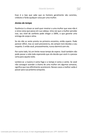 94Eduardo Santorini
Esse é o tipo que sabe que os homens geralmente são carentes,
crédulos e farão qualquer coisa por uma mulher.
Areias do tempo
Paciência é a chave se você quer mostrar a uma mulher que sexo não é
a única coisa que passa em sua cabeça. Uma vez que a mulher percebe
isso, seu nível de conforto pode chegar a 100%, o que garante uma
entrega de corpo e alma.
Se ela não se sente pronta no primeiro encontro, então espere. Pode
parecer difícil, mas se você pressioná-la, ela sempre terá dúvidas a seu
respeito. E então você, provavelmente, nunca dormirá com ela.
Por outro lado, há um limite nesse tempo de espera. Você também não
pode passar a vida toda esperando que ela decida que você é a pessoa
certa para aquela noite.
Lembre-se: a luxúria é como fogo e o tempo é como o vento. Se você
não conseguir acender a chama de uma mulher em algumas semanas,
significa que isso dificilmente acontecerá. Nesses casos a melhor saída é
passar para sua próxima conquista.
Licenciado para Manoel Luiz de Souza, E-mail: blogdotiago@hotmail.com, CPF: 05443571168
 