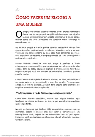 95 Código da Atração
COMO FAZER UM ELOGIO A
UMA MULHER
elogio, considerado superficialmente, é uma expressão franca e
direta, que tem o propósito explícito de fazer com que alguém
sorria e se sinta melhor em relação a si mesmo. O elogio para a
mulher serve aos seus propósitos de construir maior confiança e
conexão com ela.
No entanto, elogios mal feitos podem ser mais desastrosos que de fato
ajudar. A mulher pode entender errado suas intenções, pode achar que
você não está sendo sincero ou pior, pode ficar parecendo que você
está bajulando! De repente, o simples processo de fazer um elogio fica
muito mais complicado.
Muitos homens acreditam que um elogio é perfeito e ficam
extremamente surpreendidos quando as coisas, inexplicavelmente, dão
errado. Bem, eu estou aqui para explicar o processo de se fazer bons
elogios e porque você tem que ser extremamente cuidadoso quando
escolhe elogiar.
Cometa erros e você poderá terminar sozinho na festa, olhando para
um copo vazio e se perguntando o que deu errado. Portanto meu
amigo, não cometa deslizes. A seguir darei alguns bons exemplos de
elogios e em que momentos aplicá-los.
“Poderia passar a noite toda conversando com você.”
Como você mesmo descobrirá, muitos dos elogios listados aqui
focalizam os valores femininos, ou seja, o que as mulheres acreditam
que é importante.
Mesmo os homens que tenham tido pouquíssimo contato com as
mulheres, sabem o quanto elas dão valor à comunicação. Em
consequência disso, depois de ter conversado com ela por alguns
instantes, você precisa fazer um elogio que não só a lisonjeie, mas que
também a excite.
O
Licenciado para Manoel Luiz de Souza, E-mail: blogdotiago@hotmail.com, CPF: 05443571168
 