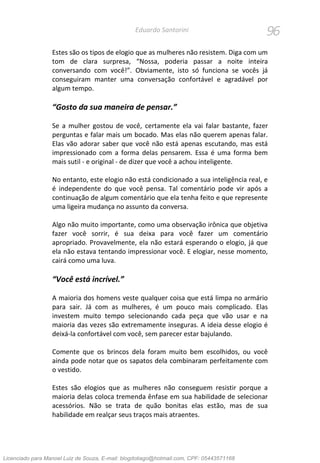 96Eduardo Santorini
Estes são os tipos de elogio que as mulheres não resistem. Diga com um
tom de clara surpresa, “Nossa, poderia passar a noite inteira
conversando com você!”. Obviamente, isto só funciona se vocês já
conseguiram manter uma conversação confortável e agradável por
algum tempo.
“Gosto da sua maneira de pensar.”
Se a mulher gostou de você, certamente ela vai falar bastante, fazer
perguntas e falar mais um bocado. Mas elas não querem apenas falar.
Elas vão adorar saber que você não está apenas escutando, mas está
impressionado com a forma delas pensarem. Essa é uma forma bem
mais sutil - e original - de dizer que você a achou inteligente.
No entanto, este elogio não está condicionado a sua inteligência real, e
é independente do que você pensa. Tal comentário pode vir após a
continuação de algum comentário que ela tenha feito e que represente
uma ligeira mudança no assunto da conversa.
Algo não muito importante, como uma observação irônica que objetiva
fazer você sorrir, é sua deixa para você fazer um comentário
apropriado. Provavelmente, ela não estará esperando o elogio, já que
ela não estava tentando impressionar você. E elogiar, nesse momento,
cairá como uma luva.
“Você está incrível.”
A maioria dos homens veste qualquer coisa que está limpa no armário
para sair. Já com as mulheres, é um pouco mais complicado. Elas
investem muito tempo selecionando cada peça que vão usar e na
maioria das vezes são extremamente inseguras. A ideia desse elogio é
deixá-la confortável com você, sem parecer estar bajulando.
Comente que os brincos dela foram muito bem escolhidos, ou você
ainda pode notar que os sapatos dela combinaram perfeitamente com
o vestido.
Estes são elogios que as mulheres não conseguem resistir porque a
maioria delas coloca tremenda ênfase em sua habilidade de selecionar
acessórios. Não se trata de quão bonitas elas estão, mas de sua
habilidade em realçar seus traços mais atraentes.
Licenciado para Manoel Luiz de Souza, E-mail: blogdotiago@hotmail.com, CPF: 05443571168
 