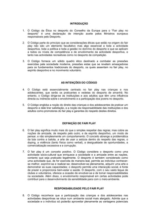 INTRODUÇÃO
1. O Código da Ética no desporto do Conselho da Europa para o “Fair play no
desporto” é uma declaração de intenção aceite pelos Ministros europeus
responsáveis pelo Desporto.
2. O Código parte do princípio que as considerações éticas que estão na origem do fair
play não são um elemento facultativo mas algo essencial a toda a actividade
desportiva, toda a política e toda a gestão no domínio do desporto e que se aplicam
a todos os níveis de competência e de envolvimento da actividade desportiva, e
tanto nas actividades recreativas como no desporto de competição.
3. O Código fornece um sólido quadro ético destinado a combater as pressões
exercidas pela sociedade moderna, pressões estas que se revelam ameaçadoras
para os fundamentos tradicionais do desporto, os quais assentam no fair play, no
espírito desportivo e no movimento voluntário.
AS INTENÇÕES DO CÓDIGO
4. O Código está essencialmente centrado no fair play nas crianças e nos
adolescentes, que serão os praticantes e vedetas do desporto de amanhã. No
entanto, o Código dirige-se às instituições e aos adultos que têm uma influência
directa ou indirecta sobre o envolvimento e a participação dos jovens no desporto.
5. O Código engloba a noção do direito das crianças e dos adolescentes de praticar um
desporto e dele tirar satisfação, e a noção da responsabilidade das instituições e dos
adultos como promotores do fair play e garantes do respeito destes direitos.
DEFINIÇÃO DE FAIR PLAY
6. O fair play significa muito mais do que o simples respeitar das regras; mas cobre as
noções de amizade, de respeito pelo outro, e de espírito desportivo, um modo de
pensar, e não simplesmente um comportamento. O conceito abrange a problemática
da luta contra a batota, a arte de usar a astúcia dentro do respeito das regras, o
doping, a violência (tanto física como verbal), a desigualdade de oportunidades, a
comercialização excessiva e a corrupção.
7. O fair play é um conceito positivo. O Código considera o desporto como uma
actividade sócio-cultural que enriquece a sociedade e a amizade entre as nações,
contanto que seja praticado legalmente. O desporto é também considerado como
uma actividade que, de for exercida de maneira leal, permite ao indivíduo conhecer-
se melhor, exprimir-se e realizar-se; desenvolver-se plenamente, adquirir uma arte e
demonstrar as suas capacidades; o desporto permite uma interacção social, é fonte
de prazer e proporciona bem-estar e saúde. O desporto, com o seu vasto leque de
clubes e voluntários, oferece a ocasião de envolver-se e de tomar responsabilidades
na sociedade. Além disso, o envolvimento responsável em certas actividades pode
contribuir para o desenvolvimento da sensibilidade para com o meio-ambiente.
RESPONSABILIDADE PELO FAIR PLAY
8. O Código reconhece que a participação das crianças e dos adolescentes nas
actividades desportivas se situa num ambiente social mais alargado. Admite que a
sociedade e o indivíduo só poderão aproveitar plenamente as vantagens potenciais
 