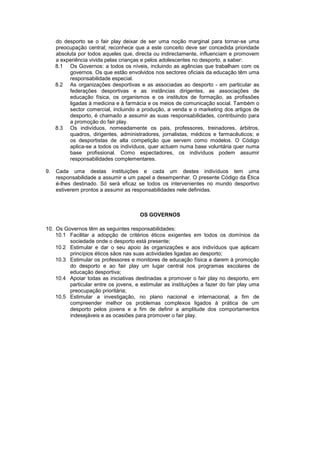 do desporto se o fair play deixar de ser uma noção marginal para tornar-se uma
preocupação central; reconhece que a este conceito deve ser concedida prioridade
absoluta por todos aqueles que, directa ou indirectamente, influenciam e promovem
a experiência vivida pelas crianças e pelos adolescentes no desporto, a saber:
8.1 Os Governos: a todos os níveis, incluindo as agências que trabalham com os
governos. Os que estão envolvidos nos sectores oficiais da educação têm uma
responsabilidade especial.
8.2 As organizações desportivas e as associadas ao desporto - em particular as
federações desportivas e as instâncias dirigentes, as associações de
educação física, os organismos e os institutos de formação, as profissões
ligadas à medicina e à farmácia e os meios de comunicação social. Também o
sector comercial, incluindo a produção, a venda e o marketing dos artigos de
desporto, é chamado a assumir as suas responsabilidades, contribuindo para
a promoção do fair play.
8.3 Os indivíduos, nomeadamente os pais, professores, treinadores, árbitros,
quadros, dirigentes, administradores, jornalistas, médicos e farmacêuticos; e
os desportistas de alta competição que servem como modelos. O Código
aplica-se a todos os indivíduos, quer actuem numa base voluntária quer numa
base profissional. Como espectadores, os indivíduos podem assumir
responsabilidades complementares.
9. Cada uma destas instituições e cada um destes indivíduos tem uma
responsabilidade a assumir e um papel a desempenhar. O presente Código da Ética
é-lhes destinado. Só será eficaz se todos os intervenientes no mundo desportivo
estiverem prontos a assumir as responsabilidades nele definidas.
OS GOVERNOS
10. Os Governos têm as seguintes responsabilidades:
10.1 Facilitar a adopção de critérios éticos exigentes em todos os domínios da
sociedade onde o desporto está presente;
10.2 Estimular e dar o seu apoio às organizações e aos indivíduos que aplicam
princípios éticos sãos nas suas actividades ligadas ao desporto;
10.3 Estimular os professores e monitores de educação física a darem à promoção
do desporto e ao fair play um lugar central nos programas escolares de
educação desportiva;
10.4 Apoiar todas as iniciativas destinadas a promover o fair play no desporto, em
particular entre os jovens, e estimular as instituições a fazer do fair play uma
preocupação prioritária;
10.5 Estimular a investigação, no plano nacional e internacional, a fim de
compreender melhor os problemas complexos ligados à prática de um
desporto pelos jovens e a fim de definir a amplitude dos comportamentos
indesejáveis e as ocasiões para promover o fair play.
 