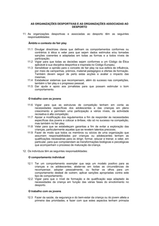 AS ORGANIZAÇÕES DESPORTIVAS E AS ORGANIZAÇÕES ASSOCIADAS AO
DESPORTO
11. As organizações desportivas e associadas ao desporto têm as seguintes
responsabilidades:
Âmbito e contexto do fair play
11.1 Divulgar directrizes claras que definam os comportamentos conformes ou
contrários à ética e velar para que sejam dados estímulos e/ou tomadas
sanções coerentes e adaptadas em todas as formas e a todos níveis de
participação;
11.2 Vigiar para que todas as decisões sejam conformes a um Código da Ética
aplicável à sua disciplina desportiva e inspirada no Código Europeu;
11.3 Sensibilizar a opinião para o conceito de fair play na sua esfera de influência,
por meio de campanhas, prémios, material pedagógico e ofertas de formação.
Também devem seguir de perto estas acções e avaliar o impacto das
mesmas;
11.4 Estabelecer sistemas que recompensem, além do sucesso nas competições,
também o fair play e o progresso pessoal;
11.5 Dar ajuda e apoio aos jornalistas para que possam estimular o bom
comportamento.
O trabalho com os jovens
11.6 Vigiar para que as estruturas de competição tenham em conta as
necessidades específicas dos adolescentes e das crianças em pleno
crescimento e permitam uma participação a vários níveis, da actividade
recreativa à alta competição;
11.7 Apoiar a modificação dos regulamentos a fim de responder às necessidades
específicas dos jovens e colocar a ênfase, não só no sucesso na competição,
mas também no fair play;
11.8 Velar para que se estabeleçam garantias a fim de evitar a exploração das
crianças, particularmente aquelas que se revelem talentos precoces;
11.9 Fazer de modo que todos os membros ou sócios de uma organização que
assumem responsabilidades por crianças ou adolescentes tenham as
qualificações necessárias para os dirigir, formar, educar e treinar, e velar, em
particular, para que compreendam as transformações biológicas e psicológicas
que acompanham o processo de maturação da criança.
12. Os indivíduos têm as seguintes responsabilidades:
O comportamento individual
12.1 Ter um comportamento exemplar que seja um modelo positivo para as
crianças e os adolescentes; abster-se em todas as circunstâncias de
recompensar, adoptar pessoalmente, ou fechar os olhos para um
comportamento desleal de outrem; aplicar sanções apropriadas contra este
tipo de comportamento;
12.2 Vigiar para que o nível de formação e de qualificação seja adaptado às
necessidades da criança em função das várias fases do envolvimento no
desporto.
O trabalho com os jovens
12.3 Fazer da saúde, da segurança e do bem-estar da criança ou do jovem atleta a
primeira das prioridades, e fazer com que estes aspectos tenham primazia
 