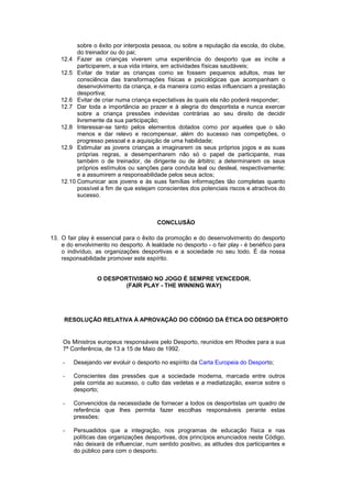 sobre o êxito por interposta pessoa, ou sobre a reputação da escola, do clube,
do treinador ou do pai;
12.4 Fazer as crianças viverem uma experiência do desporto que as incite a
participarem, a sua vida inteira, em actividades físicas saudáveis;
12.5 Evitar de tratar as crianças como se fossem pequenos adultos, mas ter
consciência das transformações físicas e psicológicas que acompanham o
desenvolvimento da criança, e da maneira como estas influenciam a prestação
desportiva;
12.6 Evitar de criar numa criança expectativas às quais ela não poderá responder;
12.7 Dar toda a importância ao prazer e à alegria do desportista e nunca exercer
sobre a criança pressões indevidas contrárias ao seu direito de decidir
livremente da sua participação;
12.8 Interessar-se tanto pelos elementos dotados como por aqueles que o são
menos e dar relevo e recompensar, além do sucesso nas competições, o
progresso pessoal e a aquisição de uma habilidade;
12.9 Estimular as jovens crianças a imaginarem os seus próprios jogos e as suas
próprias regras, a desempenharem não só o papel de participante, mas
também o de treinador, de dirigente ou de árbitro; a determinarem os seus
próprios estímulos ou sanções para conduta leal ou desleal, respectivamente;
e a assumirem a responsabilidade pelos seus actos;
12.10 Comunicar aos jovens e às suas famílias informações tão completas quanto
possível a fim de que estejam conscientes dos potenciais riscos e atractivos do
sucesso.
CONCLUSÃO
13. O fair play é essencial para o êxito da promoção e do desenvolvimento do desporto
e do envolvimento no desporto. A lealdade no desporto - o fair play - é benéfico para
o indivíduo, as organizações desportivas e a sociedade no seu todo. É da nossa
responsabilidade promover este espírito.
O DESPORTIVISMO NO JOGO É SEMPRE VENCEDOR.
(FAIR PLAY - THE WINNING WAY)
RESOLUÇÃO RELATIVA À APROVAÇÃO DO CÓDIGO DA ÉTICA DO DESPORTO
Os Ministros europeus responsáveis pelo Desporto, reunidos em Rhodes para a sua
7ª Conferência, de 13 a 15 de Maio de 1992.
- Desejando ver evoluir o desporto no espírito da Carta Europeia do Desporto;
- Conscientes das pressões que a sociedade moderna, marcada entre outros
pela corrida ao sucesso, o culto das vedetas e a mediatização, exerce sobre o
desporto;
- Convencidos da necessidade de fornecer a todos os desportistas um quadro de
referência que lhes permita fazer escolhas responsáveis perante estas
pressões;
- Persuadidos que a integração, nos programas de educação física e nas
políticas das organizações desportivas, dos princípios enunciados neste Código,
não deixará de influenciar, num sentido positivo, as atitudes dos participantes e
do público para com o desporto.
 
