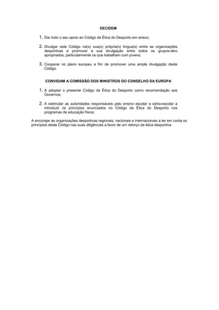 DECIDEM
1. Dar todo o seu apoio ao Código da Ética do Desporto em anexo;
2. Divulgar este Código na(s) sua(s) própria(s) língua(s) entre as organizações
desportivas e promover a sua divulgação entre todos os grupos-alvo
apropriados, particularmente os que trabalham com jovens;
3. Cooperar no plano europeu a fim de promover uma ampla divulgação deste
Código.
CONVIDAM A COMISSÃO DOS MINISTROS DO CONSELHO DA EUROPA
1. A adoptar o presente Código da Ética do Desporto como recomendação aos
Governos;
2. A estimular as autoridades responsáveis pelo ensino escolar e extra-escolar a
introduzir os princípios enunciados no Código da Ética do Desporto nos
programas de educação física;
A encorajar as organizações desportivas regionais, nacionais e internacionais a ter em conta os
princípios deste Código nas suas diligências a favor de um reforço da ética desportiva.
 