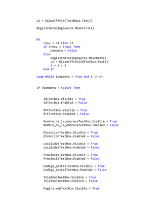 c2 = UCase(RTrim(TextBox1.Text))
RegistroBindingSource.MoveFirst()
Do
resu = c1 Like c2
If (resu = True) Then
bandera = False
Else
RegistroBindingSource.MoveNext()
c2 = UCase(RTrim(IdTextBox.Text))
i = i + 1
End If
Loop While (bandera = True And i <= n)
If (bandera = False) Then
IdTextBox.Visible = True
IdTextBox.Enabled = False
RFCTextBox.Visible = True
RFCTextBox.Enabled = False
Nombre_de_la_empresaTextBox.Visible = True
Nombre_de_la_empresaTextBox.Enabled = False
DireccionTextBox.Visible = True
DireccionTextBox.Enabled = False
LocalidadTextBox.Visible = True
LocalidadTextBox.Enabled = False
ProvinciaTextBox.Visible = True
ProvinciaTextBox.Enabled = False
Codigo_postalTextBox.Visible = True
Codigo_postalTextBox.Enabled = False
TelefonoTextBox.Visible = True
TelefonoTextBox.Enabled = False
Pagina_webTextBox.Visible = True
 