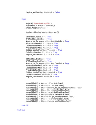 Pagina_webTextBox.Enabled = False
Else
MsgBox("Introduce datos")
nuevafila = mitabla.NewRow()
cfila.Add(nuevafila)
RegistroBindingSource.MoveLast()
IdTextBox.Visible = True
RFCTextBox.Visible = True
Nombre_de_la_empresaTextBox.Visible = True
DireccionTextBox.Visible = True
LocalidadTextBox.Visible = True
ProvinciaTextBox.Visible = True
Codigo_postalTextBox.Visible = True
TelefonoTextBox.Visible = True
Pagina_webTextBox.Visible = True
IdTextBox.Enabled = True
RFCTextBox.Enabled = True
Nombre_de_la_empresaTextBox.Enabled = True
DireccionTextBox.Enabled = True
LocalidadTextBox.Enabled = True
ProvinciaTextBox.Enabled = True
Codigo_postalTextBox.Enabled = True
TelefonoTextBox.Enabled = True
Pagina_webTextBox.Enabled = True
nuevafila(1) = UCase(IdTextBox.Text)
nuevafila(2) = UCase(RFCTextBox.Text)
nuevafila(3) = UCase(Nombre_de_la_empresaTextBox.Text)
nuevafila(4) = UCase(DireccionTextBox.Text)
nuevafila(5) = UCase(LocalidadTextBox.Text)
nuevafila(6) = UCase(ProvinciaTextBox.Text)
nuevafila(7) = UCase(Codigo_postalTextBox.Text)
nuevafila(8) = UCase(TelefonoTextBox.Text)
nuevafila(9) = UCase(Pagina_webTextBox.Text)
End If
End Sub
 
